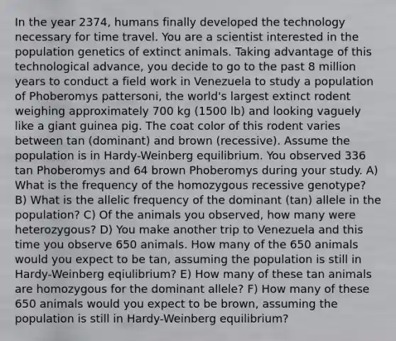 In the year 2374, humans finally developed the technology necessary for time travel. You are a scientist interested in the population genetics of extinct animals. Taking advantage of this technological advance, you decide to go to the past 8 million years to conduct a field work in Venezuela to study a population of Phoberomys pattersoni, the world's largest extinct rodent weighing approximately 700 kg (1500 lb) and looking vaguely like a giant guinea pig. The coat color of this rodent varies between tan (dominant) and brown (recessive). Assume the population is in Hardy-Weinberg equilibrium. You observed 336 tan Phoberomys and 64 brown Phoberomys during your study. A) What is the frequency of the homozygous recessive genotype? B) What is the allelic frequency of the dominant (tan) allele in the population? C) Of the animals you observed, how many were heterozygous? D) You make another trip to Venezuela and this time you observe 650 animals. How many of the 650 animals would you expect to be tan, assuming the population is still in Hardy-Weinberg eqiulibrium? E) How many of these tan animals are homozygous for the dominant allele? F) How many of these 650 animals would you expect to be brown, assuming the population is still in Hardy-Weinberg equilibrium?