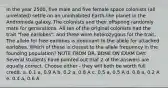 In the year 2500, five male and five female space colonists (all unrelated) settle on an uninhabited Earth-like planet in the Andromeda galaxy. The colonists and their offspring randomly mate for generations. All ten of the original colonists had the trait "free earlobes", and three were heterozygous for the trait. The allele for free earlobes is dominant to the allele for attached earlobes. Which of these is closest to the allele frequency in the founding population? NOTE FROM DR. BONE ON EXAM DAY: Several students have pointed out that 2 of the answers are equally correct. Choose either - they will both be worth full credit. a. 0.1 a, 0.9 A b. 0.2 a, 0.8 A c. 0.5 a, 0.5 A d. 0.8 a, 0.2 A e. 0.4 a, 0.6 A