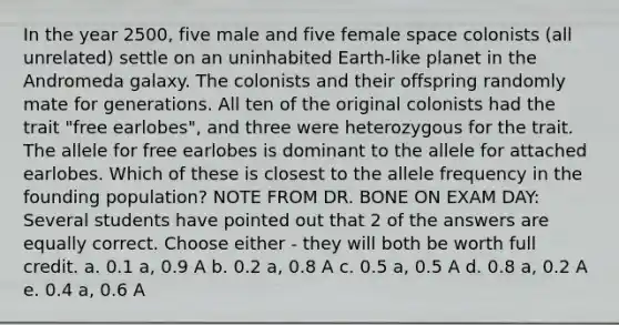 In the year 2500, five male and five female space colonists (all unrelated) settle on an uninhabited Earth-like planet in the Andromeda galaxy. The colonists and their offspring randomly mate for generations. All ten of the original colonists had the trait "free earlobes", and three were heterozygous for the trait. The allele for free earlobes is dominant to the allele for attached earlobes. Which of these is closest to the allele frequency in the founding population? NOTE FROM DR. BONE ON EXAM DAY: Several students have pointed out that 2 of the answers are equally correct. Choose either - they will both be worth full credit. a. 0.1 a, 0.9 A b. 0.2 a, 0.8 A c. 0.5 a, 0.5 A d. 0.8 a, 0.2 A e. 0.4 a, 0.6 A