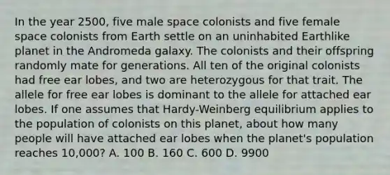 In the year 2500, five male space colonists and five female space colonists from Earth settle on an uninhabited Earthlike planet in the Andromeda galaxy. The colonists and their offspring randomly mate for generations. All ten of the original colonists had free ear lobes, and two are heterozygous for that trait. The allele for free ear lobes is dominant to the allele for attached ear lobes. If one assumes that Hardy-Weinberg equilibrium applies to the population of colonists on this planet, about how many people will have attached ear lobes when the planet's population reaches 10,000? A. 100 B. 160 C. 600 D. 9900