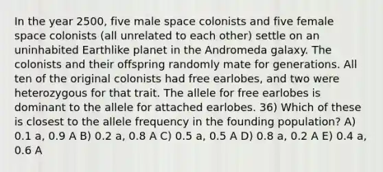 In the year 2500, five male space colonists and five female space colonists (all unrelated to each other) settle on an uninhabited Earthlike planet in the Andromeda galaxy. The colonists and their offspring randomly mate for generations. All ten of the original colonists had free earlobes, and two were heterozygous for that trait. The allele for free earlobes is dominant to the allele for attached earlobes. 36) Which of these is closest to the allele frequency in the founding population? A) 0.1 a, 0.9 A B) 0.2 a, 0.8 A C) 0.5 a, 0.5 A D) 0.8 a, 0.2 A E) 0.4 a, 0.6 A