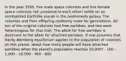 In the year 2500, five male space colonists and five female space colonists (all unrelated to each other) settle on an uninhabited Earthlike planet in the Andromeda galaxy. The colonists and their offspring randomly mate for generations. All ten of the original colonists had free earlobes, and two were heterozygous for that trait. The allele for free earlobes is dominant to the allele for attached earlobes. If one assumes that Hardy-Weinberg equilibrium applies to the population of colonists on this planet, about how many people will have attached earlobes when the planet's population reaches 10,000? - 100 - 1,000 - 10,000 - 400 - 800