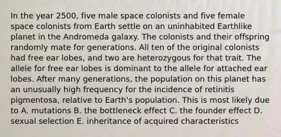 In the year 2500, five male space colonists and five female space colonists from Earth settle on an uninhabited Earthlike planet in the Andromeda galaxy. The colonists and their offspring randomly mate for generations. All ten of the original colonists had free ear lobes, and two are heterozygous for that trait. The allele for free ear lobes is dominant to the allele for attached ear lobes. After many generations, the population on this planet has an unusually high frequency for the incidence of retinitis pigmentosa, relative to Earth's population. This is most likely due to A. mutations B. the bottleneck effect C. the founder effect D. sexual selection E. inheritance of acquired characteristics