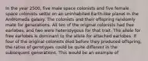 In the year 2500, five male space colonists and five female space colonists settle on an uninhabited Earth-like planet in the Andromeda galaxy. The colonists and their offspring randomly mate for generations. All ten of the original colonists had free earlobes, and two were heterozygous for that trait. The allele for free earlobes is dominant to the allele for attached earlobes. If four of the original colonists died before they produced offspring, the ratios of genotypes could be quite different in the subsequent generations. This would be an example of