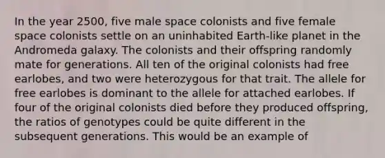 In the year 2500, five male space colonists and five female space colonists settle on an uninhabited Earth-like planet in the Andromeda galaxy. The colonists and their offspring randomly mate for generations. All ten of the original colonists had free earlobes, and two were heterozygous for that trait. The allele for free earlobes is dominant to the allele for attached earlobes. If four of the original colonists died before they produced offspring, the ratios of genotypes could be quite different in the subsequent generations. This would be an example of