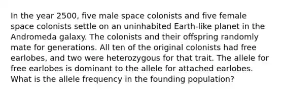 In the year 2500, five male space colonists and five female space colonists settle on an uninhabited Earth-like planet in the Andromeda galaxy. The colonists and their offspring randomly mate for generations. All ten of the original colonists had free earlobes, and two were heterozygous for that trait. The allele for free earlobes is dominant to the allele for attached earlobes. What is the allele frequency in the founding population?