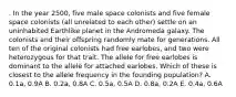 . In the year 2500, five male space colonists and five female space colonists (all unrelated to each other) settle on an uninhabited Earthlike planet in the Andromeda galaxy. The colonists and their offspring randomly mate for generations. All ten of the original colonists had free earlobes, and two were heterozygous for that trait. The allele for free earlobes is dominant to the allele for attached earlobes. Which of these is closest to the allele frequency in the founding population? A. 0.1a, 0.9A B. 0.2a, 0.8A C. 0.5a, 0.5A D. 0.8a, 0.2A E. 0.4a, 0.6A