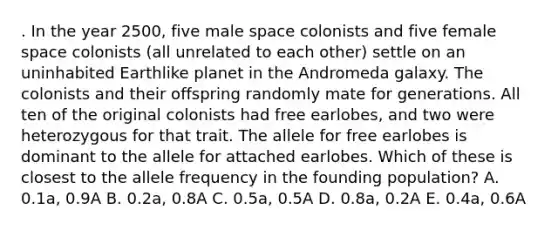 . In the year 2500, five male space colonists and five female space colonists (all unrelated to each other) settle on an uninhabited Earthlike planet in the Andromeda galaxy. The colonists and their offspring randomly mate for generations. All ten of the original colonists had free earlobes, and two were heterozygous for that trait. The allele for free earlobes is dominant to the allele for attached earlobes. Which of these is closest to the allele frequency in the founding population? A. 0.1a, 0.9A B. 0.2a, 0.8A C. 0.5a, 0.5A D. 0.8a, 0.2A E. 0.4a, 0.6A