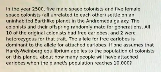 In the year 2500, five male space colonists and five female space colonists (all unrelated to each other) settle on an uninhabited Earthlike planet in the Andromeda galaxy. The colonists and their offspring randomly mate for generations. All 10 of the original colonists had free earlobes, and 2 were heterozygous for that trait. The allele for free earlobes is dominant to the allele for attached earlobes. If one assumes that Hardy-Weinberg equilibrium applies to the population of colonists on this planet, about how many people will have attached earlobes when the planet's population reaches 10,000?