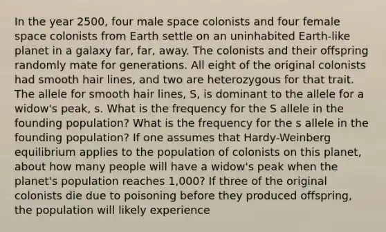 In the year 2500, four male space colonists and four female space colonists from Earth settle on an uninhabited Earth-like planet in a galaxy far, far, away. The colonists and their offspring randomly mate for generations. All eight of the original colonists had smooth hair lines, and two are heterozygous for that trait. The allele for smooth hair lines, S, is dominant to the allele for a widow's peak, s. What is the frequency for the S allele in the founding population? What is the frequency for the s allele in the founding population? If one assumes that Hardy-Weinberg equilibrium applies to the population of colonists on this planet, about how many people will have a widow's peak when the planet's population reaches 1,000? If three of the original colonists die due to poisoning before they produced offspring, the population will likely experience