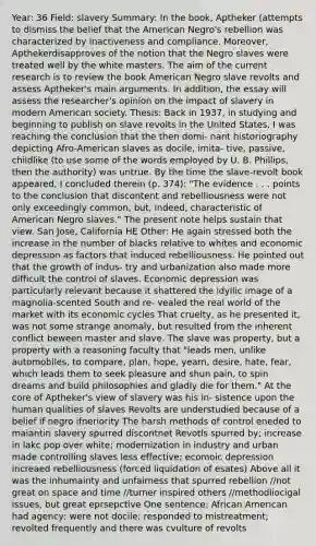 Year: 36 Field: slavery Summary: In the book, Aptheker (attempts to dismiss the belief that the American Negro's rebellion was characterized by inactiveness and compliance. Moreover, Apthekerdisapproves of the notion that the Negro slaves were treated well by the white masters. The aim of the current research is to review the book American Negro slave revolts and assess Aptheker's main arguments. In addition, the essay will assess the researcher's opinion on the impact of slavery in modern American society. Thesis: Back in 1937, in studying and beginning to publish on slave revolts in the United States, I was reaching the conclusion that the then domi- nant historiography depicting Afro-American slaves as docile, imita- tive, passive, childlike (to use some of the words employed by U. B. Phillips, then the authority) was untrue. By the time the slave-revolt book appeared, I concluded therein (p. 374): "The evidence . . . points to the conclusion that discontent and rebelliousness were not only exceedingly common, but, indeed, characteristic of American Negro slaves." The present note helps sustain that view. San Jose, California HE Other: He again stressed both the increase in the number of blacks relative to whites and economic depression as factors that induced rebelliousness. He pointed out that the growth of indus- try and urbanization also made more difficult the control of slaves. Economic depression was particularly relevant because it shattered the idyllic image of a magnolia-scented South and re- vealed the real world of the market with its economic cycles That cruelty, as he presented it, was not some strange anomaly, but resulted from the inherent conflict beween master and slave. The slave was property, but a property with a reasoning faculty that "leads men, unlike automobiles, to compare, plan, hope, yearn, desire, hate, fear, which leads them to seek pleasure and shun pain, to spin dreams and build philosophies and gladly die for them." At the core of Aptheker's view of slavery was his in- sistence upon the human qualities of slaves Revolts are understudied because of a belief if negro ifneriority The harsh methods of control eneded to maiantin slavery spurred discontnet Revotls spurred by; increase in lakc pop over white; modernization in industry and urban made controlling slaves less effective; ecomoic depression increaed rebelliousness (forced liquidation of esates) Above all it was the inhumainty and unfairness that spurred rebellion //not great on space and time //turner inspired others //methodliocigal issues, but great eprsepctive One sentence: African American had agency; were not docile; responded to mistreatment; revolted frequently and there was cvulture of revolts