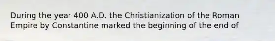 During the year 400 A.D. the Christianization of the Roman Empire by Constantine marked the beginning of the end of