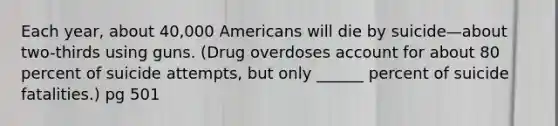 Each year, about 40,000 Americans will die by suicide—about two-thirds using guns. (Drug overdoses account for about 80 percent of suicide attempts, but only ______ percent of suicide fatalities.) pg 501