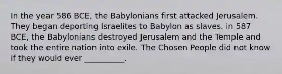 In the year 586 BCE, the Babylonians first attacked Jerusalem. They began deporting Israelites to Babylon as slaves. in 587 BCE, the Babylonians destroyed Jerusalem and the Temple and took the entire nation into exile. The Chosen People did not know if they would ever __________.