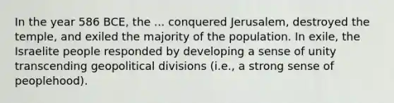 In the year 586 BCE, the ... conquered Jerusalem, destroyed the temple, and exiled the majority of the population. In exile, the Israelite people responded by developing a sense of unity transcending geopolitical divisions (i.e., a strong sense of peoplehood).