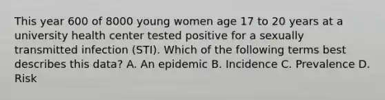 This year 600 of 8000 young women age 17 to 20 years at a university health center tested positive for a sexually transmitted infection (STI). Which of the following terms best describes this data? A. An epidemic B. Incidence C. Prevalence D. Risk