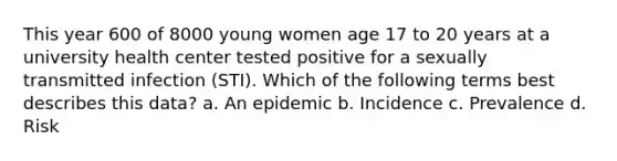 This year 600 of 8000 young women age 17 to 20 years at a university health center tested positive for a sexually transmitted infection (STI). Which of the following terms best describes this data? a. An epidemic b. Incidence c. Prevalence d. Risk