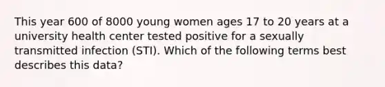 This year 600 of 8000 young women ages 17 to 20 years at a university health center tested positive for a sexually transmitted infection (STI). Which of the following terms best describes this data?