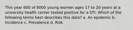 This year 600 of 8000 young women ages 17 to 20 years at a university health center tested positive for a STI. Which of the following terms best describes this data? a. An epidemic b. Incidence c. Prevalence d. Risk