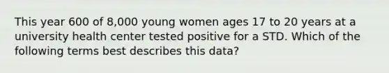 This year 600 of 8,000 young women ages 17 to 20 years at a university health center tested positive for a STD. Which of the following terms best describes this data?