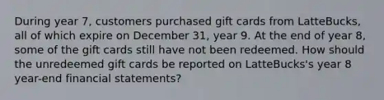 During year 7, customers purchased gift cards from LatteBucks, all of which expire on December 31, year 9. At the end of year 8, some of the gift cards still have not been redeemed. How should the unredeemed gift cards be reported on LatteBucks's year 8 year-end financial statements?