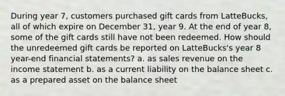 During year 7, customers purchased gift cards from LatteBucks, all of which expire on December 31, year 9. At the end of year 8, some of the gift cards still have not been redeemed. How should the unredeemed gift cards be reported on LatteBucks's year 8 year-end <a href='https://www.questionai.com/knowledge/kFBJaQCz4b-financial-statements' class='anchor-knowledge'>financial statements</a>? a. as sales revenue on the <a href='https://www.questionai.com/knowledge/kCPMsnOwdm-income-statement' class='anchor-knowledge'>income statement</a> b. as a current liability on the balance sheet c. as a prepared asset on the balance sheet