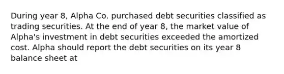 During year 8, Alpha Co. purchased debt securities classified as trading securities. At the end of year 8, the market value of Alpha's investment in debt securities exceeded the amortized cost. Alpha should report the debt securities on its year 8 balance sheet at