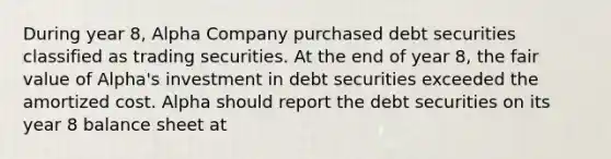 During year 8, Alpha Company purchased debt securities classified as trading securities. At the end of year 8, the fair value of Alpha's investment in debt securities exceeded the amortized cost. Alpha should report the debt securities on its year 8 balance sheet at