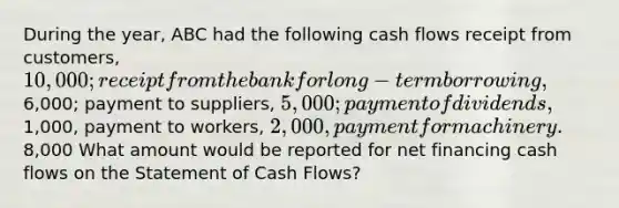 During the year, ABC had the following cash flows receipt from customers, 10,000; receipt from the bank for long-term borrowing,6,000; payment to suppliers, 5,000; payment of dividends,1,000, payment to workers, 2,000, payment for machinery.8,000 What amount would be reported for net financing cash flows on the Statement of Cash Flows?