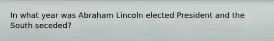 In what year was Abraham Lincoln elected President and the South seceded?