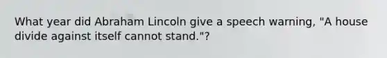 What year did Abraham Lincoln give a speech warning, "A house divide against itself cannot stand."?