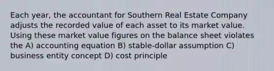 Each year, the accountant for Southern Real Estate Company adjusts the recorded value of each asset to its market value. Using these market value figures on the balance sheet violates the A) accounting equation B) stable-dollar assumption C) business entity concept D) cost principle