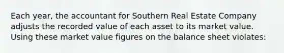 Each year, the accountant for Southern Real Estate Company adjusts the recorded value of each asset to its market value. Using these market value figures on the balance sheet violates: