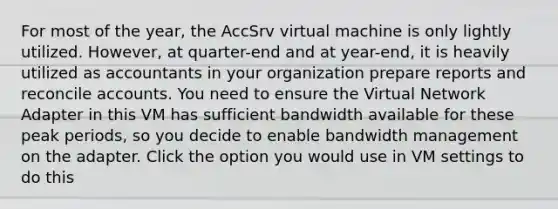 For most of the year, the AccSrv virtual machine is only lightly utilized. However, at quarter-end and at year-end, it is heavily utilized as accountants in your organization prepare reports and reconcile accounts. You need to ensure the Virtual Network Adapter in this VM has sufficient bandwidth available for these peak periods, so you decide to enable bandwidth management on the adapter. Click the option you would use in VM settings to do this