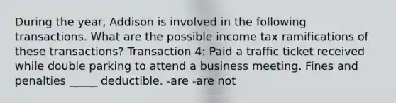 During the year, Addison is involved in the following transactions. What are the possible income tax ramifications of these transactions? Transaction 4: Paid a traffic ticket received while double parking to attend a business meeting. Fines and penalties _____ deductible. -are -are not