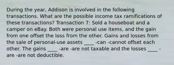 During the year, Addison is involved in the following transactions. What are the possible income tax ramifications of these transactions? Transaction 7: Sold a houseboat and a camper on eBay. Both were personal use items, and the gain from one offset the loss from the other. Gains and losses from the sale of personal-use assets ____ -can -cannot offset each other. The gains ____ -are -are not taxable and the losses ____ -are -are not deductible.