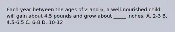 Each year between the ages of 2 and 6, a well-nourished child will gain about 4.5 pounds and grow about _____ inches. A. 2-3 B. 4.5-6.5 C. 6-8 D. 10-12