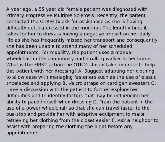 A year ago, a 55 year old female patient was diagnosed with Primary Progressive Multiple Sclerosis. Recently, the patient contacted the OTR® to ask for assistance as she is having difficulty getting dressed in the morning. The lengthy time it takes for her to dress is having a negative impact on her daily life as she has frequently missed her transport and consequently she has been unable to attend many of her scheduled appointments. For mobility, the patient uses a manual wheelchair in the community and a rolling walker in her home. What is the FIRST action the OTR® should take, in order to help this patient with her dressing? A. Suggest adapting her clothing to allow ease with managing fasteners such as the use of elastic shoelaces and applying B. Velcro straps on cardigan sweaters C. Have a discussion with the patient to further explore her difficulties and to identify factors that may be influencing her ability to pace herself when dressing D. Train the patient in the use of a power wheelchair so that she can travel faster to the bus-stop and provide her with adaptive equipment to make retrieving her clothing from the closet easier E. Ask a neighbor to assist with preparing the clothing the night before any appointments