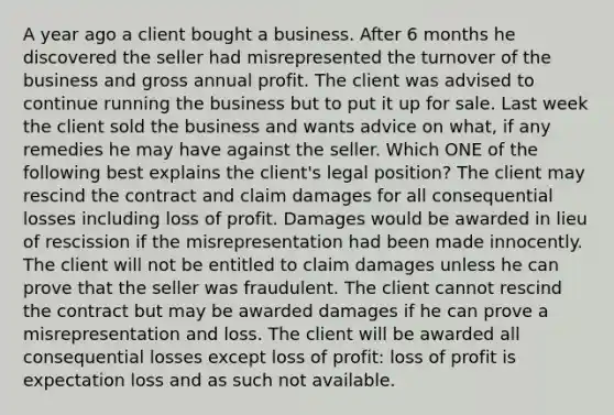 A year ago a client bought a business. After 6 months he discovered the seller had misrepresented the turnover of the business and gross annual profit. The client was advised to continue running the business but to put it up for sale. Last week the client sold the business and wants advice on what, if any remedies he may have against the seller. Which ONE of the following best explains the client's legal position? The client may rescind the contract and claim damages for all consequential losses including loss of profit. Damages would be awarded in lieu of rescission if the misrepresentation had been made innocently. The client will not be entitled to claim damages unless he can prove that the seller was fraudulent. The client cannot rescind the contract but may be awarded damages if he can prove a misrepresentation and loss. The client will be awarded all consequential losses except loss of profit: loss of profit is expectation loss and as such not available.