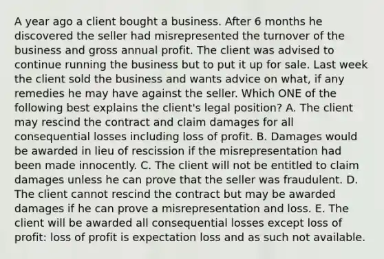 A year ago a client bought a business. After 6 months he discovered the seller had misrepresented the turnover of the business and gross annual profit. The client was advised to continue running the business but to put it up for sale. Last week the client sold the business and wants advice on what, if any remedies he may have against the seller. Which ONE of the following best explains the client's legal position? A. The client may rescind the contract and claim damages for all consequential losses including loss of profit. B. Damages would be awarded in lieu of rescission if the misrepresentation had been made innocently. C. The client will not be entitled to claim damages unless he can prove that the seller was fraudulent. D. The client cannot rescind the contract but may be awarded damages if he can prove a misrepresentation and loss. E. The client will be awarded all consequential losses except loss of profit: loss of profit is expectation loss and as such not available.