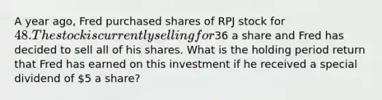 A year ago, Fred purchased shares of RPJ stock for 48. The stock is currently selling for36 a share and Fred has decided to sell all of his shares. What is the holding period return that Fred has earned on this investment if he received a special dividend of 5 a share?