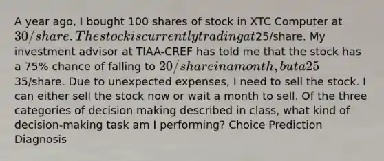 A year ago, I bought 100 shares of stock in XTC Computer at 30/share. The stock is currently trading at25/share. My investment advisor at TIAA-CREF has told me that the stock has a 75% chance of falling to 20/share in a month, but a 25% chance of rising to35/share. Due to unexpected expenses, I need to sell the stock. I can either sell the stock now or wait a month to sell. Of the three categories of decision making described in class, what kind of decision-making task am I performing? Choice Prediction Diagnosis