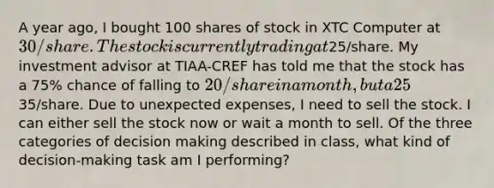 A year ago, I bought 100 shares of stock in XTC Computer at 30/share. The stock is currently trading at25/share. My investment advisor at TIAA-CREF has told me that the stock has a 75% chance of falling to 20/share in a month, but a 25% chance of rising to35/share. Due to unexpected expenses, I need to sell the stock. I can either sell the stock now or wait a month to sell. Of the three categories of decision making described in class, what kind of decision-making task am I performing?