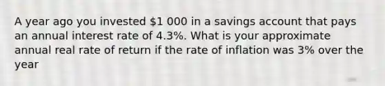 A year ago you invested 1 000 in a savings account that pays an annual interest rate of 4.3%. What is your approximate annual real rate of return if the rate of inflation was 3% over the year