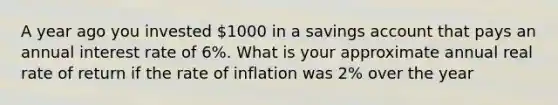 A year ago you invested 1000 in a savings account that pays an annual interest rate of 6%. What is your approximate annual real rate of return if the rate of inflation was 2% over the year