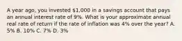 A year ago, you invested 1,000 in a savings account that pays an annual interest rate of 9%. What is your approximate annual real rate of return if the rate of inflation was 4% over the year? A. 5% B. 10% C. 7% D. 3%