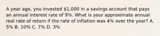 A year ago, you invested 1,000 in a savings account that pays an annual interest rate of 9%. What is your approximate annual real rate of return if the rate of inflation was 4% over the year? A. 5% B. 10% C. 7% D. 3%