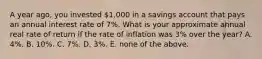 A year ago, you invested 1,000 in a savings account that pays an annual interest rate of 7%. What is your approximate annual real rate of return if the rate of inflation was 3% over the year? A. 4%. B. 10%. C. 7%. D. 3%. E. none of the above.