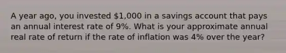 A year ago, you invested 1,000 in a savings account that pays an annual interest rate of 9%. What is your approximate annual real rate of return if the rate of inflation was 4% over the year?