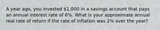 A year ago, you invested 1,000 in a savings account that pays an annual interest rate of 6%. What is your approximate annual real rate of return if the rate of inflation was 2% over the year?